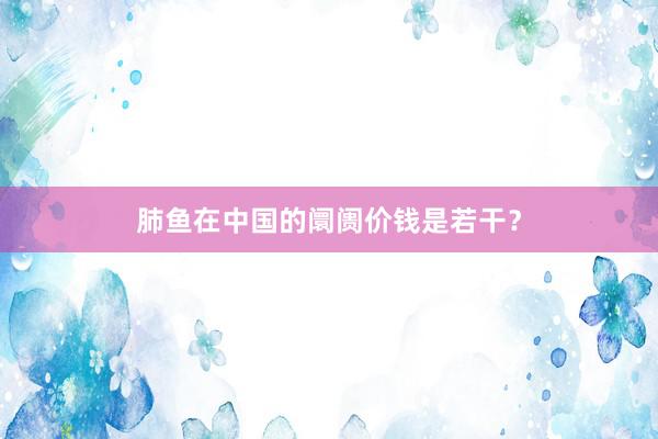 肺鱼在中国的阛阓价钱是若干？