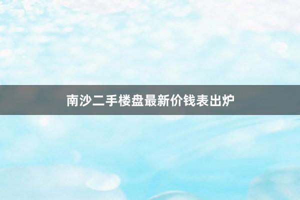 南沙二手楼盘最新价钱表出炉