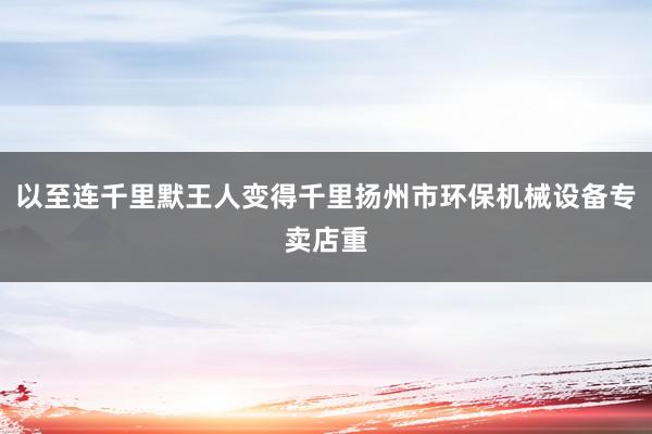 以至连千里默王人变得千里扬州市环保机械设备专卖店重