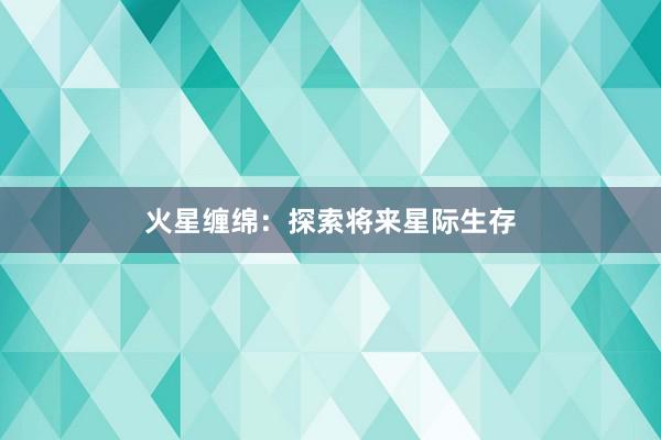 火星缠绵：探索将来星际生存